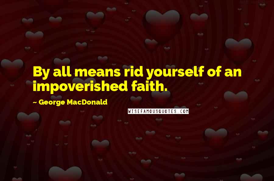 George MacDonald Quotes: By all means rid yourself of an impoverished faith.