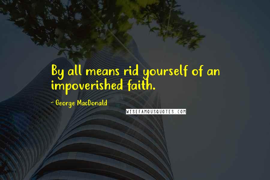 George MacDonald Quotes: By all means rid yourself of an impoverished faith.