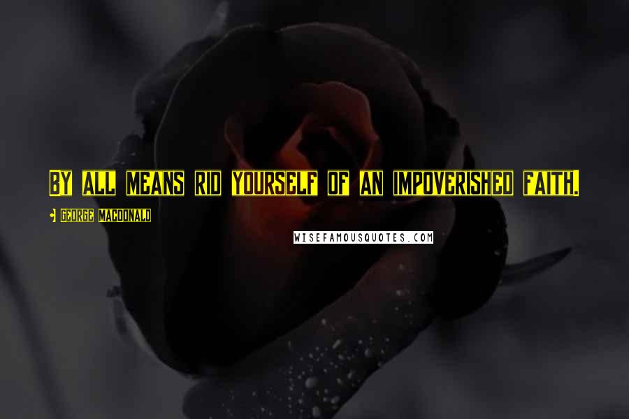 George MacDonald Quotes: By all means rid yourself of an impoverished faith.