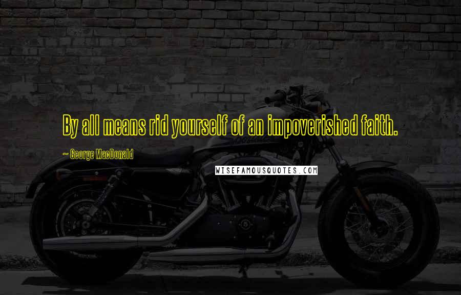George MacDonald Quotes: By all means rid yourself of an impoverished faith.