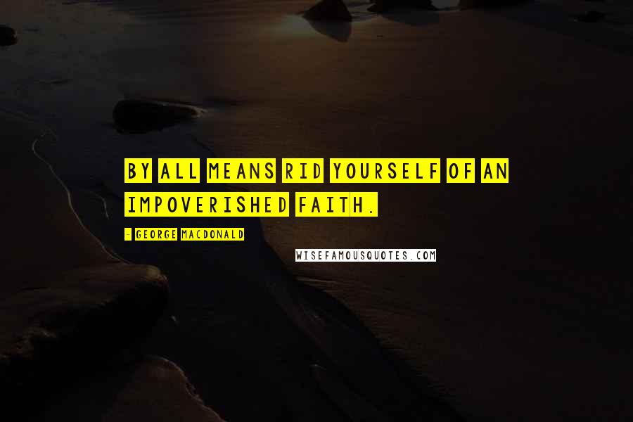 George MacDonald Quotes: By all means rid yourself of an impoverished faith.