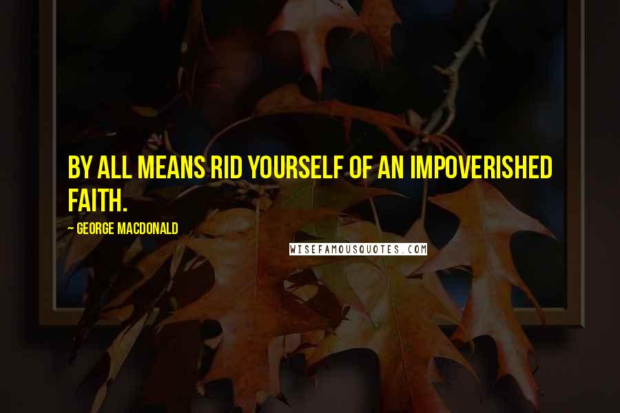 George MacDonald Quotes: By all means rid yourself of an impoverished faith.