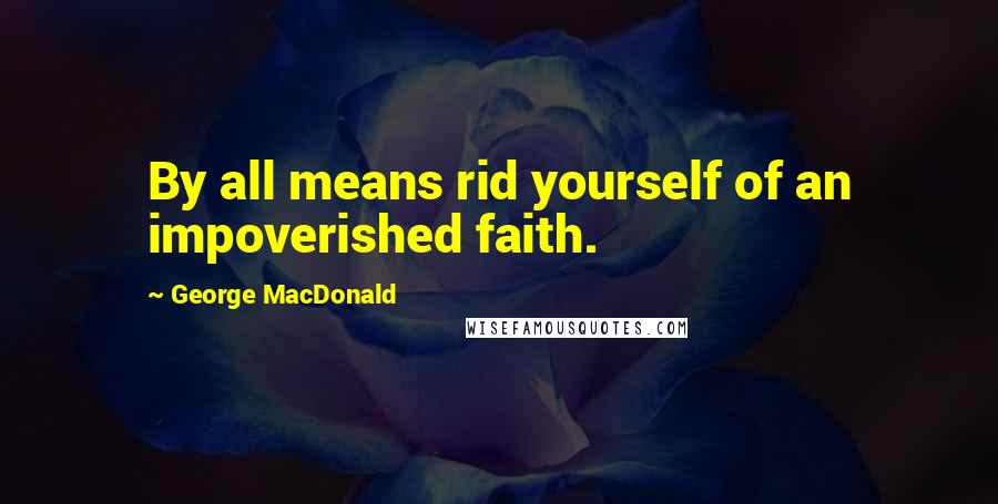 George MacDonald Quotes: By all means rid yourself of an impoverished faith.