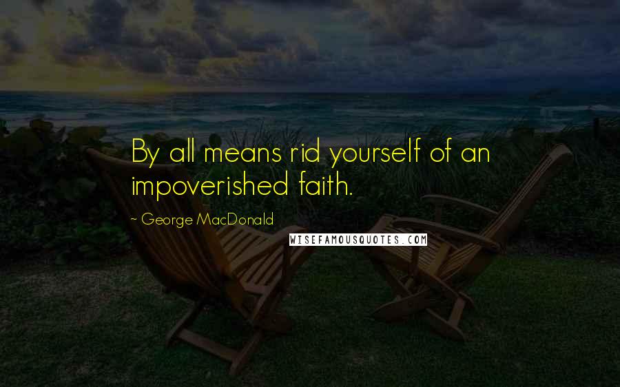 George MacDonald Quotes: By all means rid yourself of an impoverished faith.