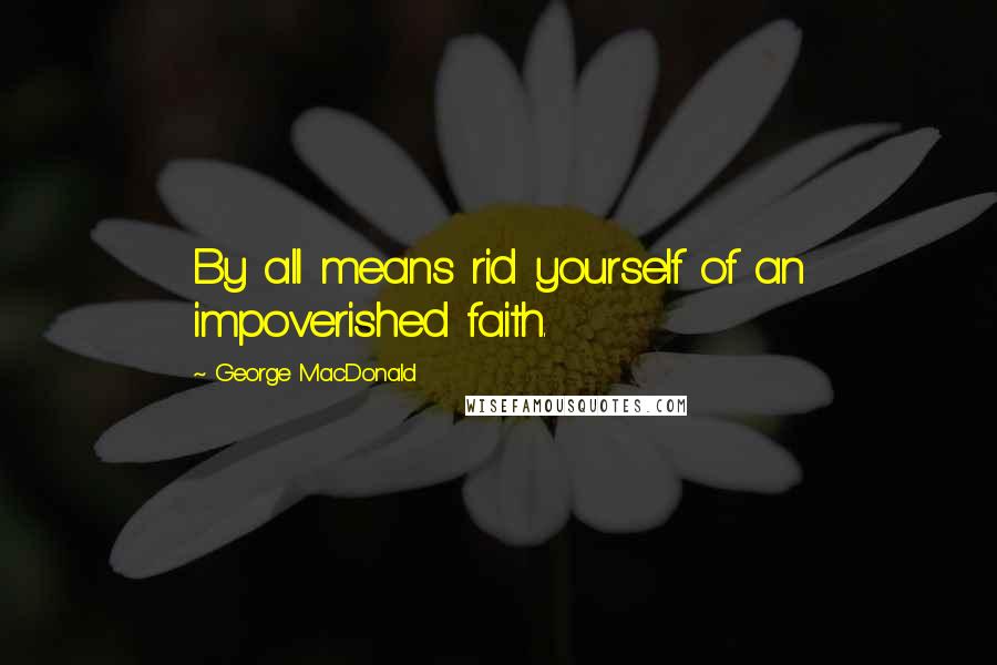 George MacDonald Quotes: By all means rid yourself of an impoverished faith.