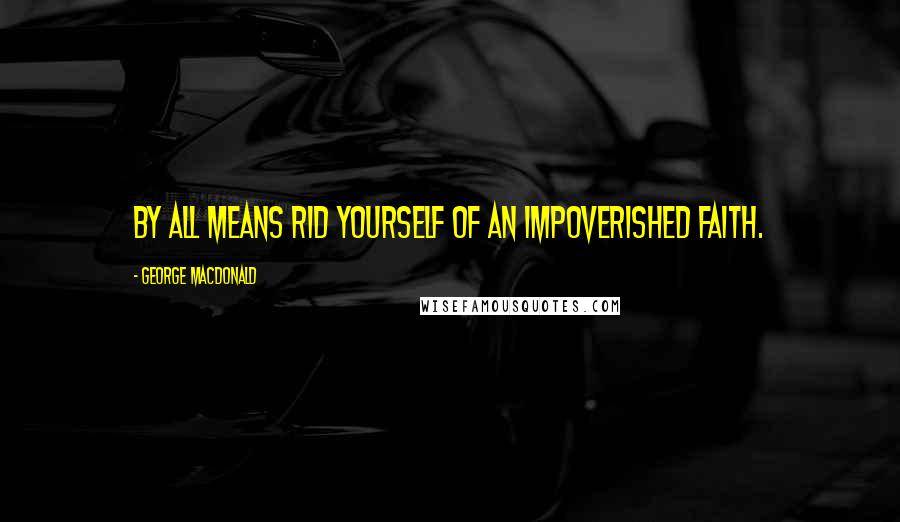 George MacDonald Quotes: By all means rid yourself of an impoverished faith.