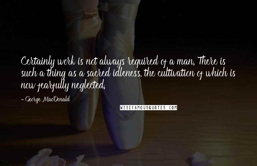 George MacDonald Quotes: Certainly work is not always required of a man. There is such a thing as a sacred idleness, the cultivation of which is now fearfully neglected.