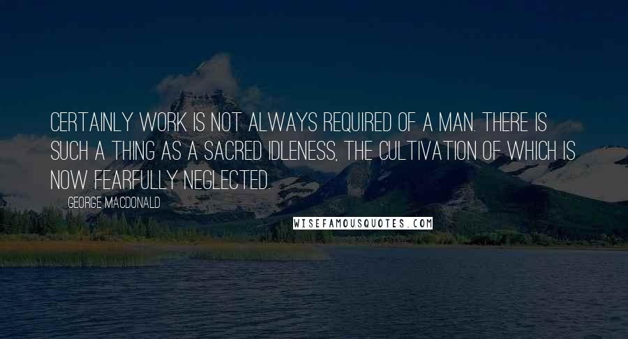 George MacDonald Quotes: Certainly work is not always required of a man. There is such a thing as a sacred idleness, the cultivation of which is now fearfully neglected.