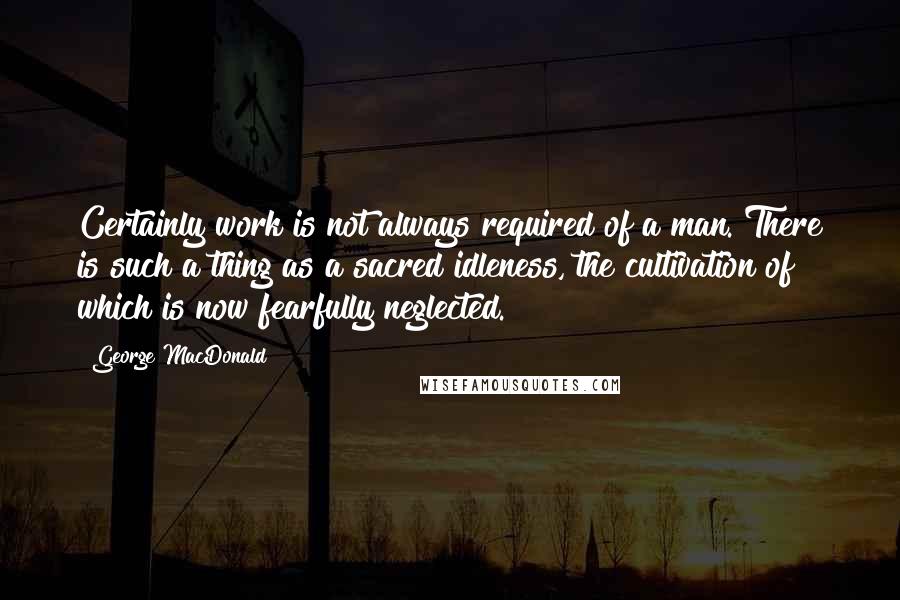 George MacDonald Quotes: Certainly work is not always required of a man. There is such a thing as a sacred idleness, the cultivation of which is now fearfully neglected.