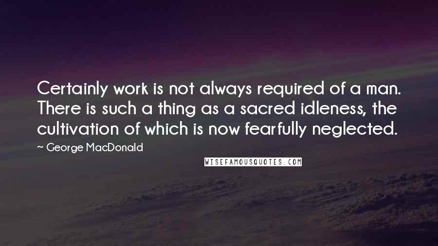 George MacDonald Quotes: Certainly work is not always required of a man. There is such a thing as a sacred idleness, the cultivation of which is now fearfully neglected.