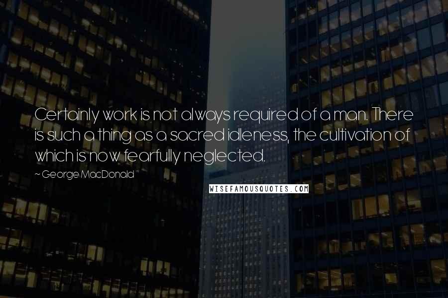 George MacDonald Quotes: Certainly work is not always required of a man. There is such a thing as a sacred idleness, the cultivation of which is now fearfully neglected.