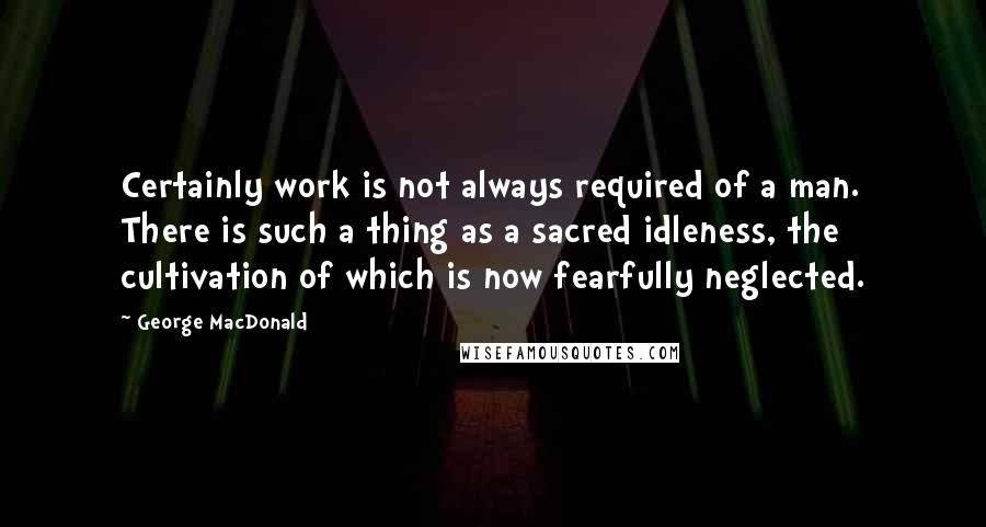 George MacDonald Quotes: Certainly work is not always required of a man. There is such a thing as a sacred idleness, the cultivation of which is now fearfully neglected.