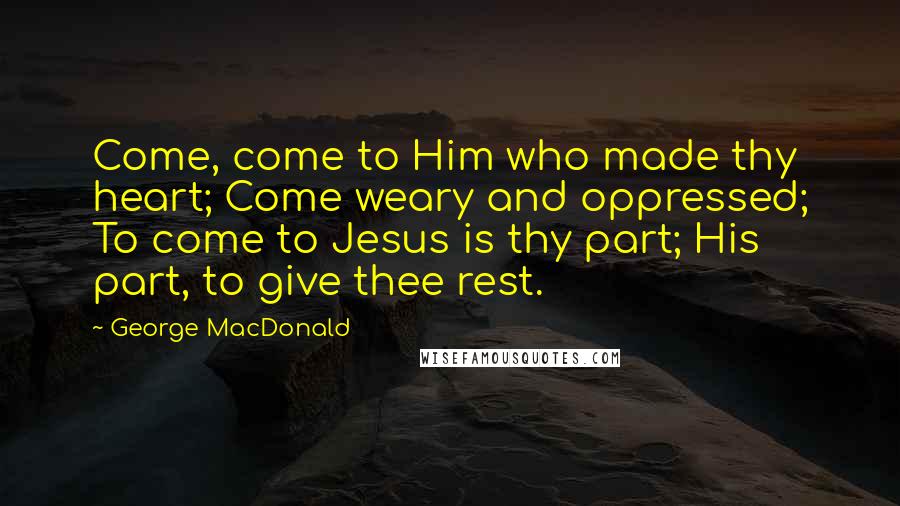 George MacDonald Quotes: Come, come to Him who made thy heart; Come weary and oppressed; To come to Jesus is thy part; His part, to give thee rest.