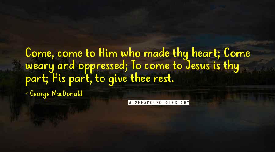 George MacDonald Quotes: Come, come to Him who made thy heart; Come weary and oppressed; To come to Jesus is thy part; His part, to give thee rest.