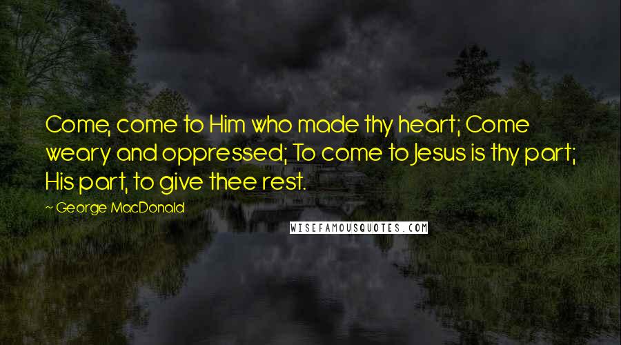 George MacDonald Quotes: Come, come to Him who made thy heart; Come weary and oppressed; To come to Jesus is thy part; His part, to give thee rest.