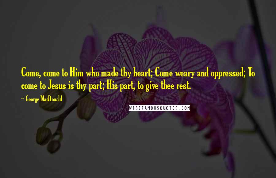 George MacDonald Quotes: Come, come to Him who made thy heart; Come weary and oppressed; To come to Jesus is thy part; His part, to give thee rest.