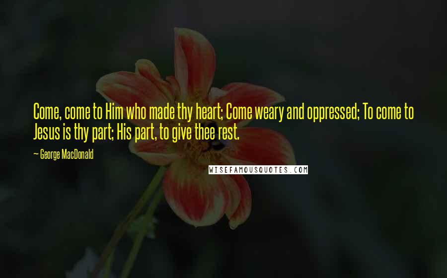 George MacDonald Quotes: Come, come to Him who made thy heart; Come weary and oppressed; To come to Jesus is thy part; His part, to give thee rest.