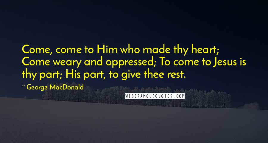 George MacDonald Quotes: Come, come to Him who made thy heart; Come weary and oppressed; To come to Jesus is thy part; His part, to give thee rest.