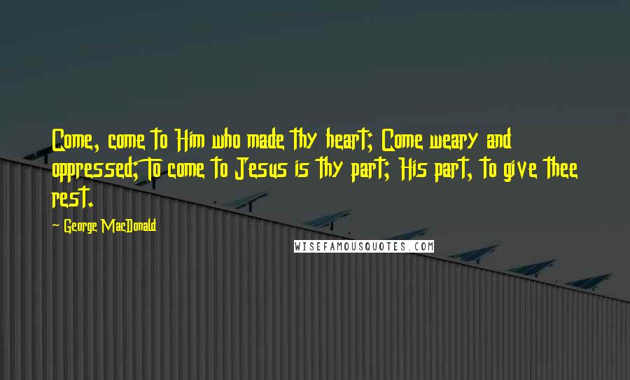 George MacDonald Quotes: Come, come to Him who made thy heart; Come weary and oppressed; To come to Jesus is thy part; His part, to give thee rest.