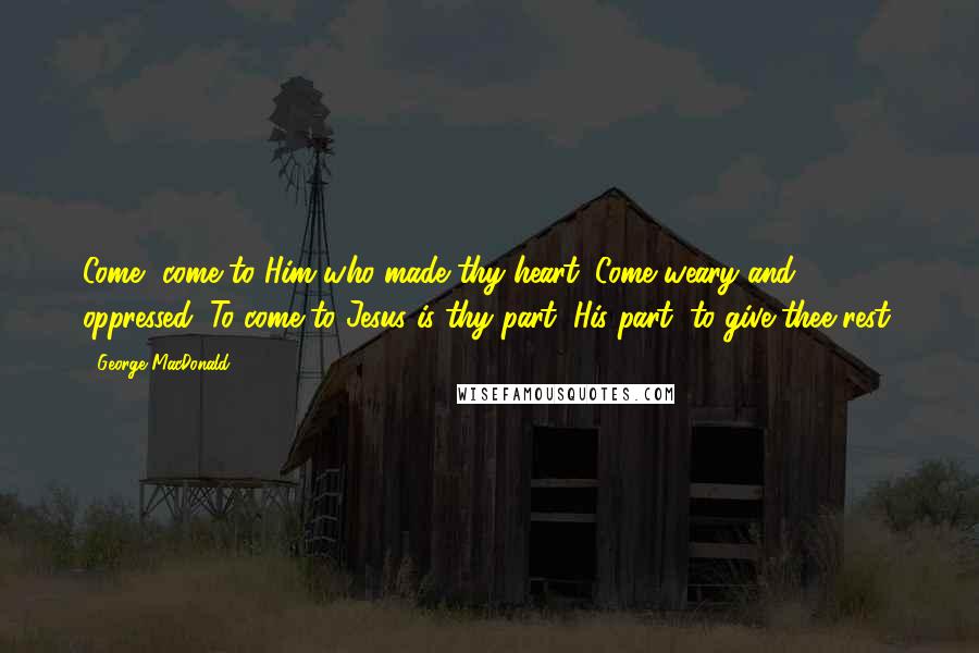 George MacDonald Quotes: Come, come to Him who made thy heart; Come weary and oppressed; To come to Jesus is thy part; His part, to give thee rest.