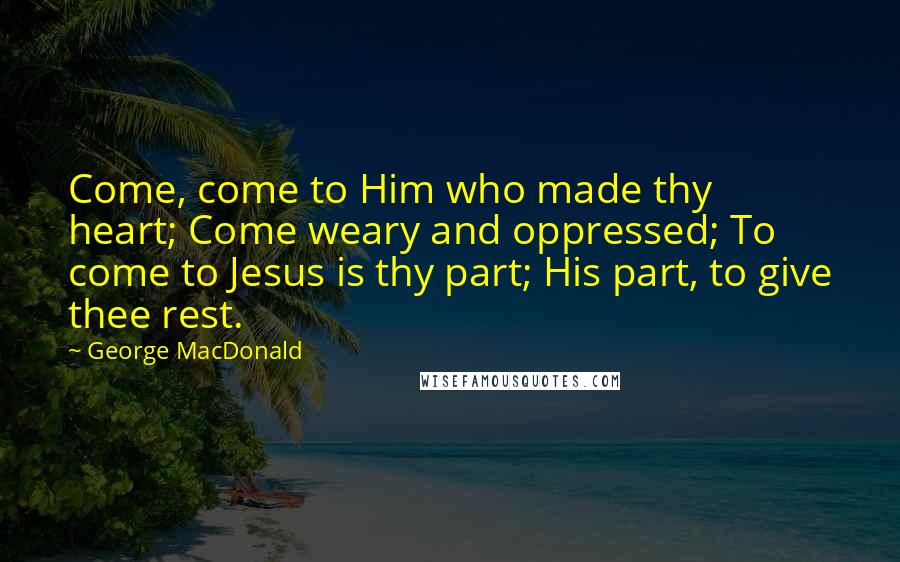 George MacDonald Quotes: Come, come to Him who made thy heart; Come weary and oppressed; To come to Jesus is thy part; His part, to give thee rest.