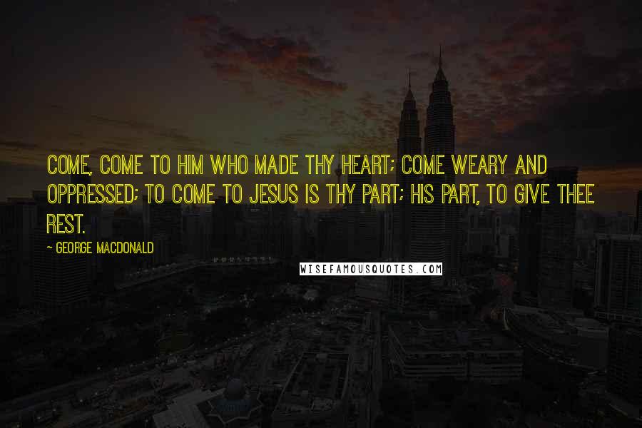 George MacDonald Quotes: Come, come to Him who made thy heart; Come weary and oppressed; To come to Jesus is thy part; His part, to give thee rest.