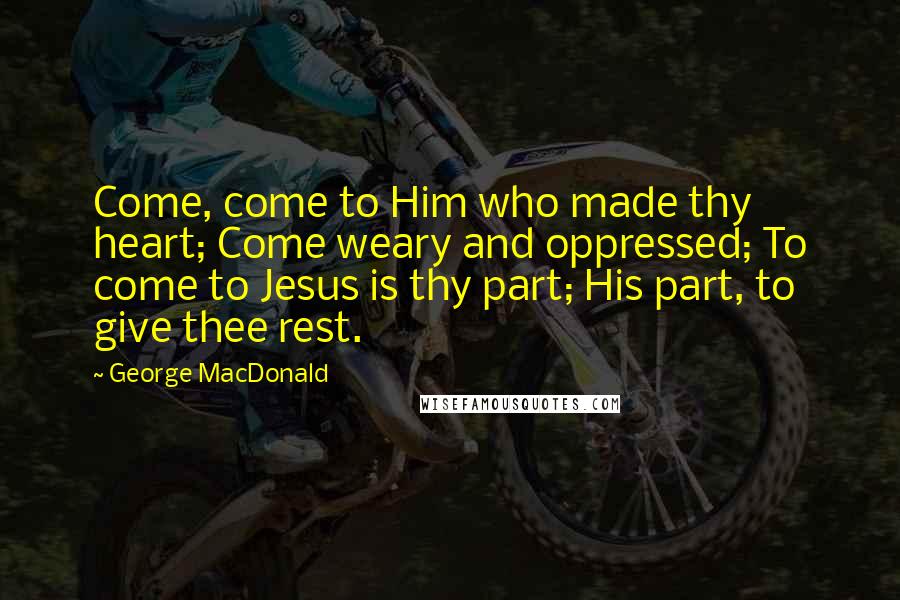 George MacDonald Quotes: Come, come to Him who made thy heart; Come weary and oppressed; To come to Jesus is thy part; His part, to give thee rest.