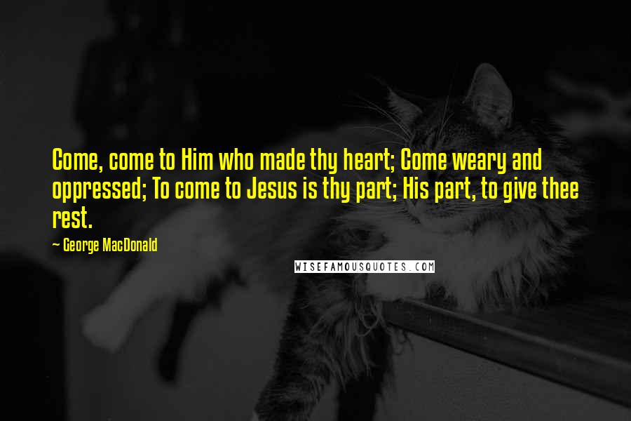 George MacDonald Quotes: Come, come to Him who made thy heart; Come weary and oppressed; To come to Jesus is thy part; His part, to give thee rest.