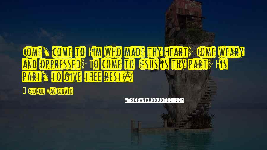 George MacDonald Quotes: Come, come to Him who made thy heart; Come weary and oppressed; To come to Jesus is thy part; His part, to give thee rest.