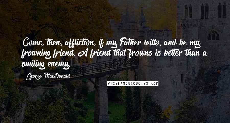 George MacDonald Quotes: Come, then, affliction, if my Father wills, and be my frowning friend. A friend that frowns is better than a smiling enemy.