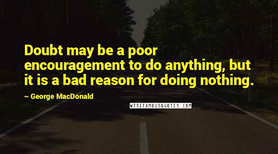 George MacDonald Quotes: Doubt may be a poor encouragement to do anything, but it is a bad reason for doing nothing.