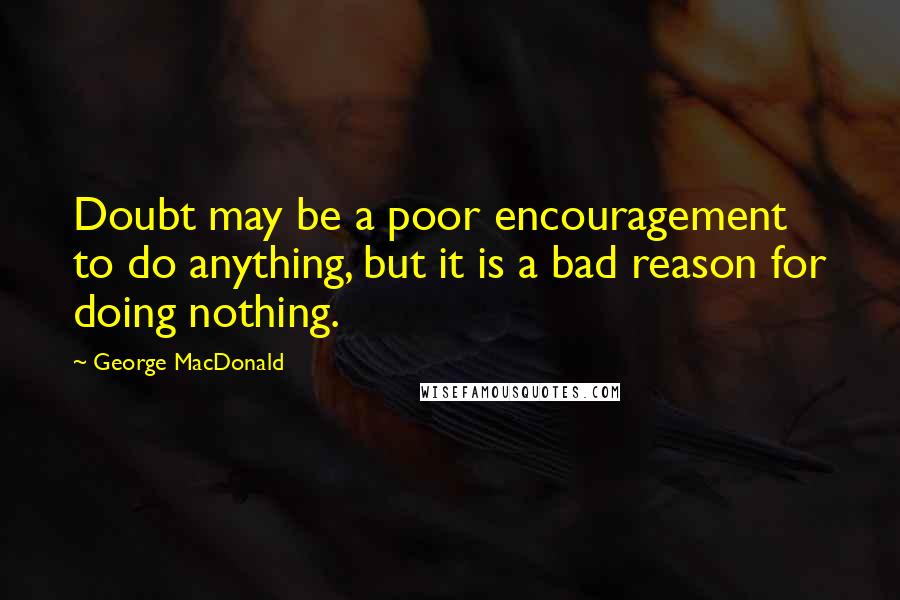 George MacDonald Quotes: Doubt may be a poor encouragement to do anything, but it is a bad reason for doing nothing.