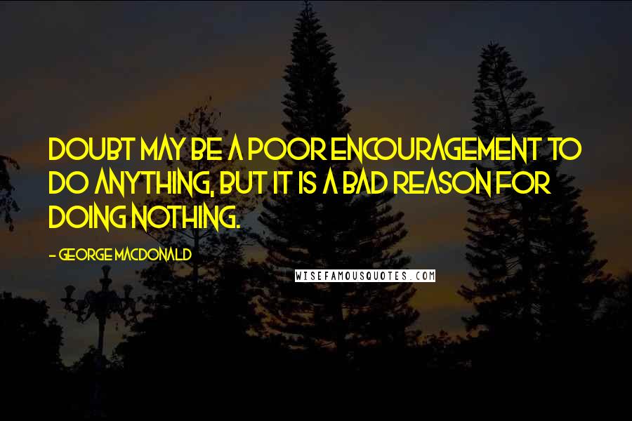 George MacDonald Quotes: Doubt may be a poor encouragement to do anything, but it is a bad reason for doing nothing.