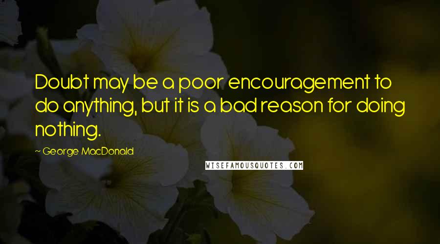 George MacDonald Quotes: Doubt may be a poor encouragement to do anything, but it is a bad reason for doing nothing.