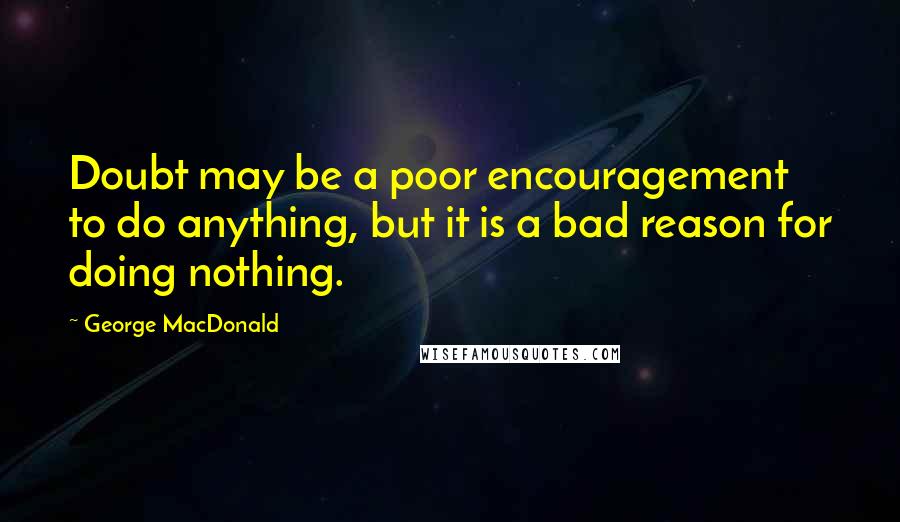 George MacDonald Quotes: Doubt may be a poor encouragement to do anything, but it is a bad reason for doing nothing.