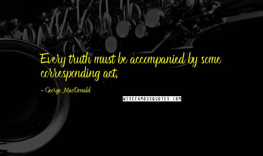 George MacDonald Quotes: Every truth must be accompanied by some corresponding act.