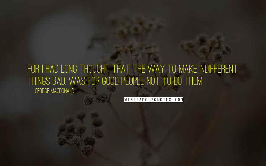 George MacDonald Quotes: For I had long thought that the way to make indifferent things bad, was for good people not to do them.