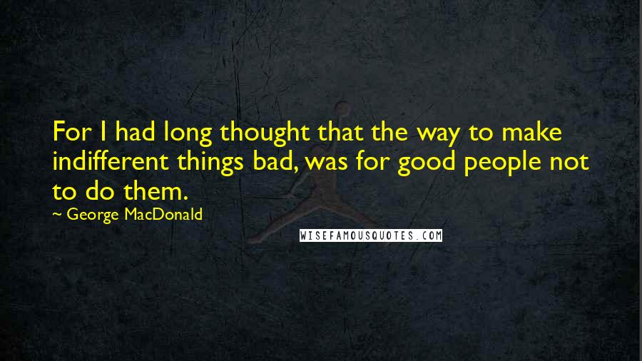 George MacDonald Quotes: For I had long thought that the way to make indifferent things bad, was for good people not to do them.