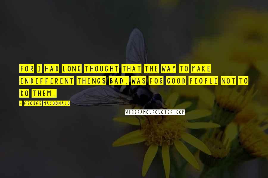 George MacDonald Quotes: For I had long thought that the way to make indifferent things bad, was for good people not to do them.