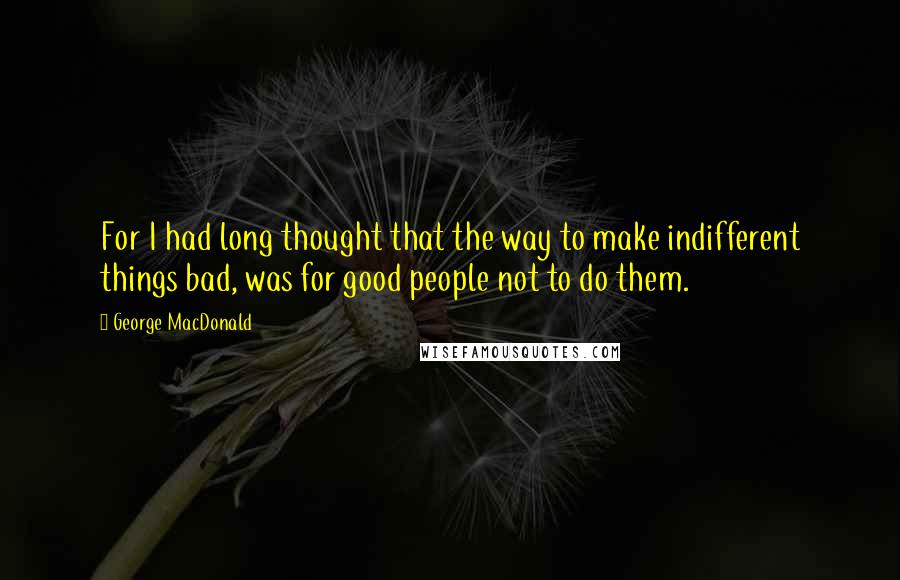 George MacDonald Quotes: For I had long thought that the way to make indifferent things bad, was for good people not to do them.