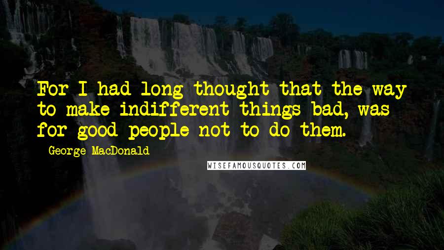 George MacDonald Quotes: For I had long thought that the way to make indifferent things bad, was for good people not to do them.