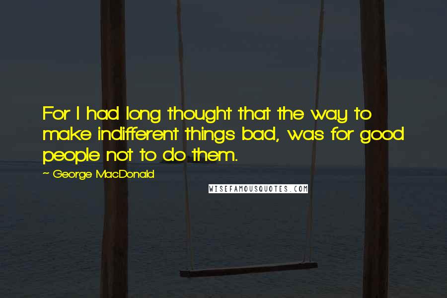 George MacDonald Quotes: For I had long thought that the way to make indifferent things bad, was for good people not to do them.