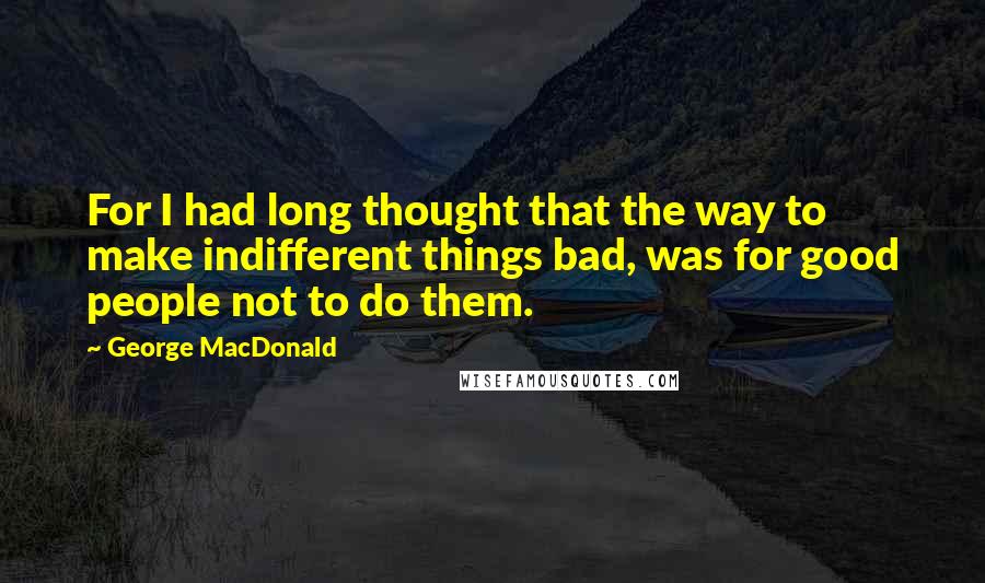 George MacDonald Quotes: For I had long thought that the way to make indifferent things bad, was for good people not to do them.