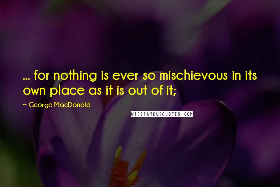 George MacDonald Quotes: ... for nothing is ever so mischievous in its own place as it is out of it;