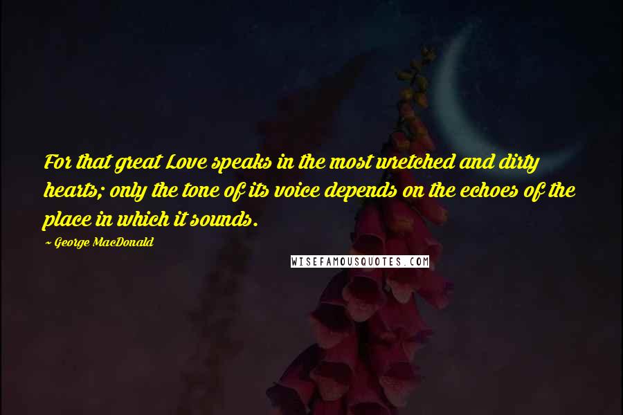 George MacDonald Quotes: For that great Love speaks in the most wretched and dirty hearts; only the tone of its voice depends on the echoes of the place in which it sounds.