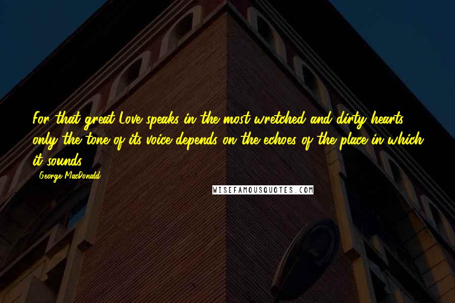 George MacDonald Quotes: For that great Love speaks in the most wretched and dirty hearts; only the tone of its voice depends on the echoes of the place in which it sounds.