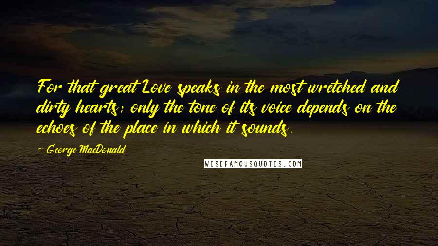 George MacDonald Quotes: For that great Love speaks in the most wretched and dirty hearts; only the tone of its voice depends on the echoes of the place in which it sounds.