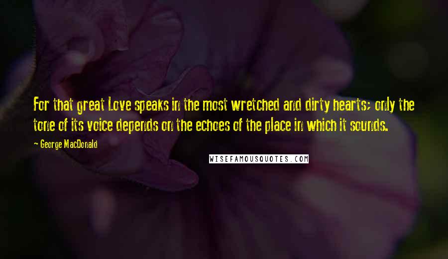 George MacDonald Quotes: For that great Love speaks in the most wretched and dirty hearts; only the tone of its voice depends on the echoes of the place in which it sounds.