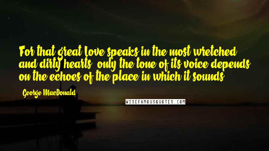 George MacDonald Quotes: For that great Love speaks in the most wretched and dirty hearts; only the tone of its voice depends on the echoes of the place in which it sounds.