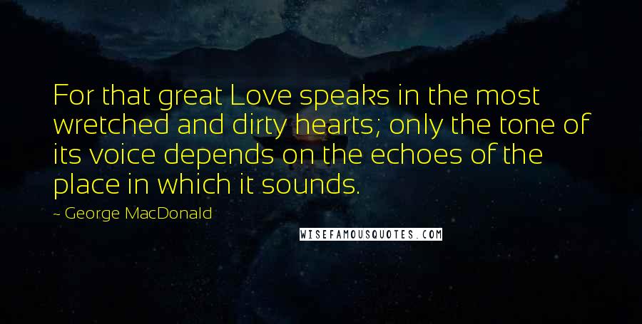 George MacDonald Quotes: For that great Love speaks in the most wretched and dirty hearts; only the tone of its voice depends on the echoes of the place in which it sounds.